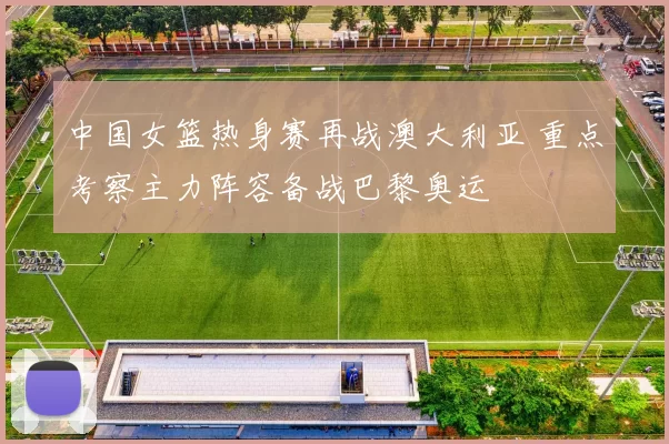 中国女篮热身赛再战澳大利亚 重点考察主力阵容备战巴黎奥运