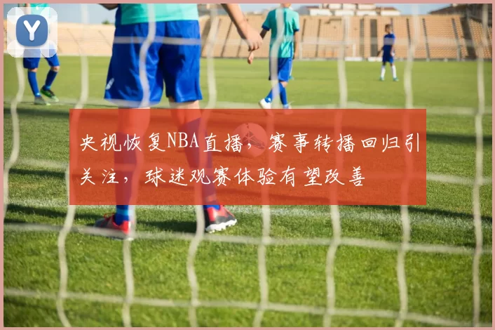 央视恢复NBA直播，赛事转播回归引关注，球迷观赛体验有望改善
