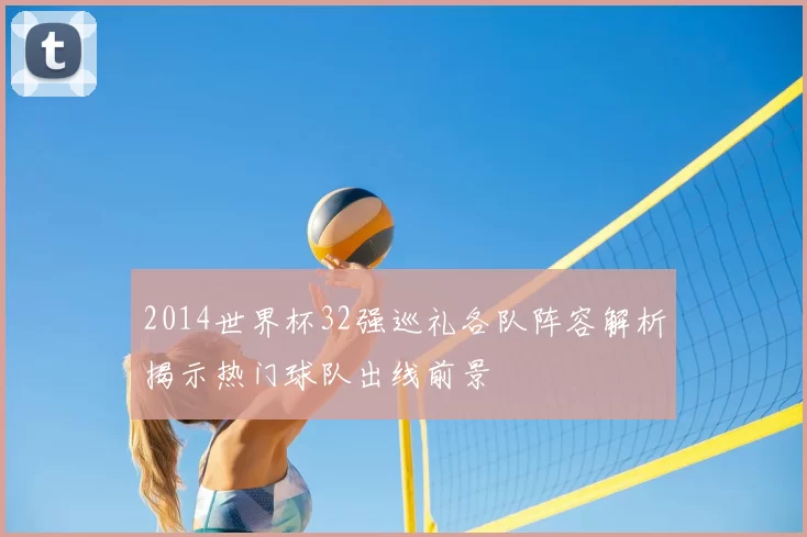 2014世界杯32强巡礼各队阵容解析揭示热门球队出线前景