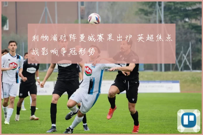 利物浦对阵曼城赛果出炉 英超焦点战影响争冠形势
