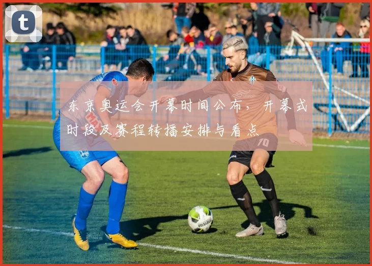 东京奥运会开幕时间公布,开幕式时段及赛程转播安排与看点