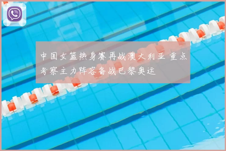 中国女篮热身赛再战澳大利亚 重点考察主力阵容备战巴黎奥运
