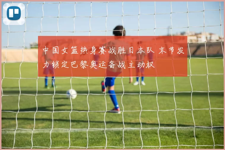 中国女篮热身赛战胜日本队 末节发力锁定巴黎奥运备战主动权