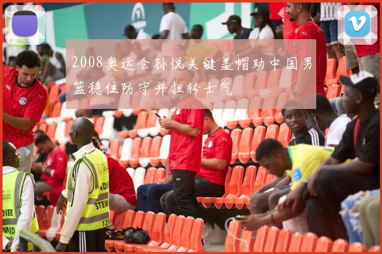2008奥运会孙悦关键盖帽助中国男篮稳住防守并扭转士气