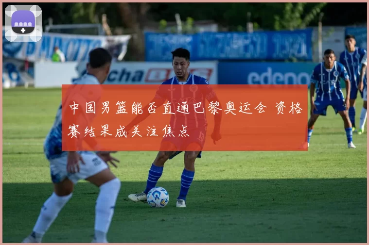 中国男篮能否直通巴黎奥运会 资格赛结果成关注焦点