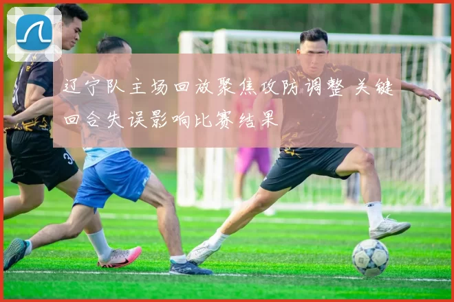 辽宁队主场回放聚焦攻防调整 关键回合失误影响比赛结果