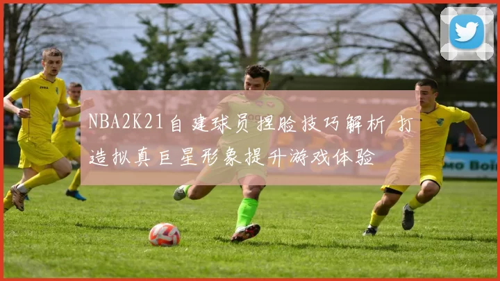 NBA2K21自建球员捏脸技巧解析 打造拟真巨星形象提升游戏体验