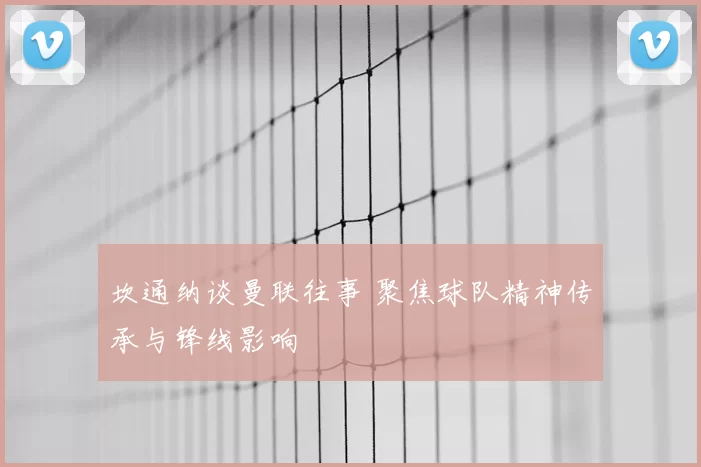 坎通纳谈曼联往事 聚焦球队精神传承与锋线影响