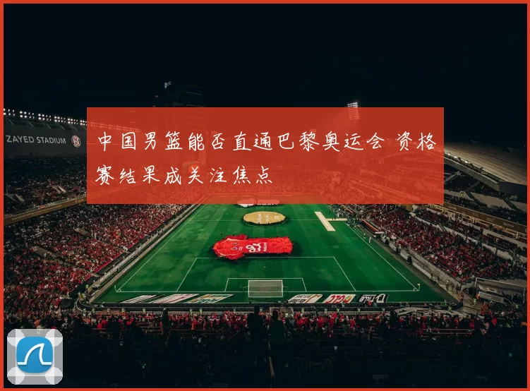 中国男篮能否直通巴黎奥运会 资格赛结果成关注焦点