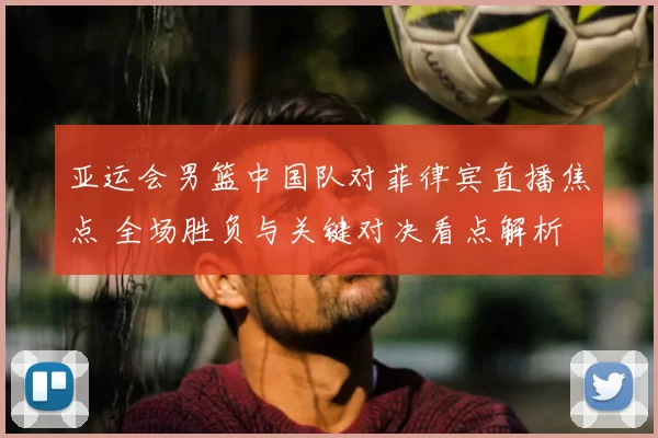 亚运会男篮中国队对菲律宾直播焦点 全场胜负与关键对决看点解析