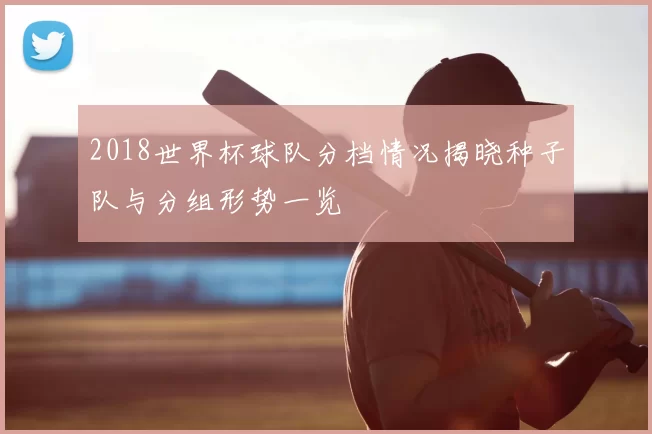 2018世界杯球队分档情况揭晓种子队与分组形势一览