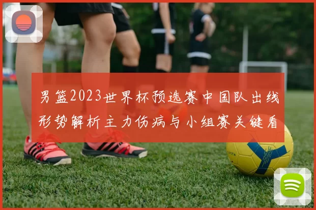 男篮2023世界杯预选赛中国队出线形势解析主力伤病与小组赛关键看点