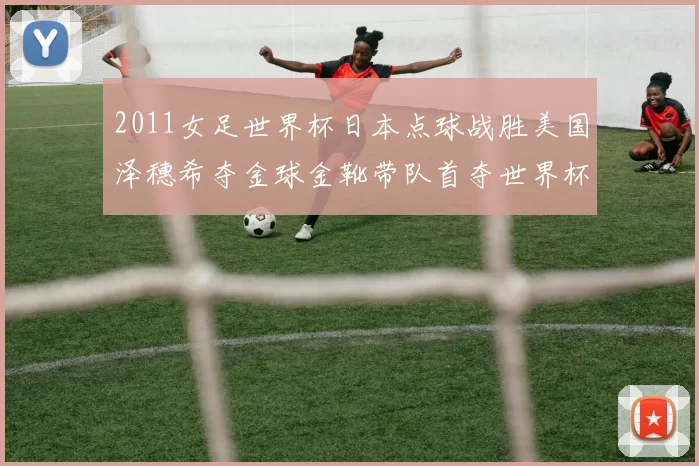 2011女足世界杯日本点球战胜美国泽穗希夺金球金靴带队首夺世界杯