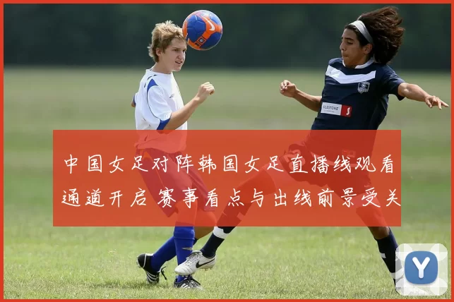 中国女足对阵韩国女足直播线观看通道开启 赛事看点与出线前景受关注