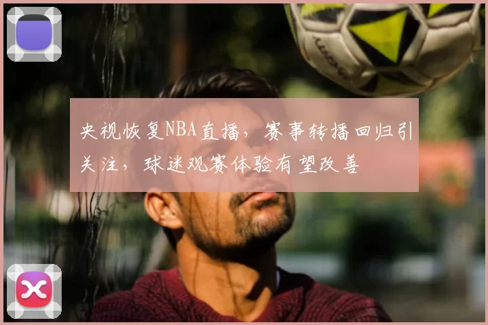 央视恢复NBA直播,赛事转播回归引关注,球迷观赛体验有望改善