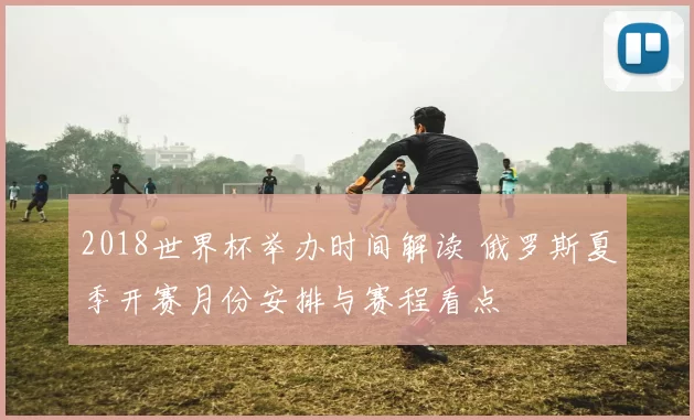 2018世界杯举办时间解读 俄罗斯夏季开赛月份安排与赛程看点