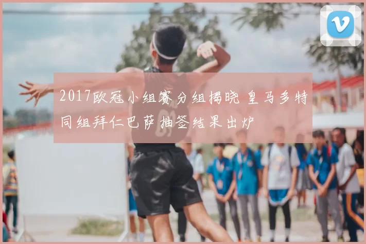 2017欧冠小组赛分组揭晓 皇马多特同组拜仁巴萨抽签结果出炉