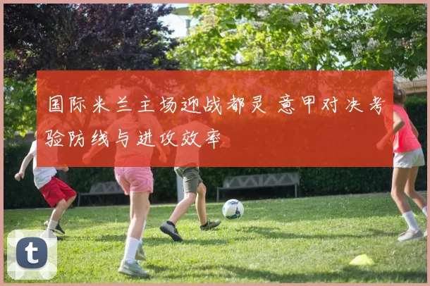 国际米兰主场迎战都灵 意甲对决考验防线与进攻效率