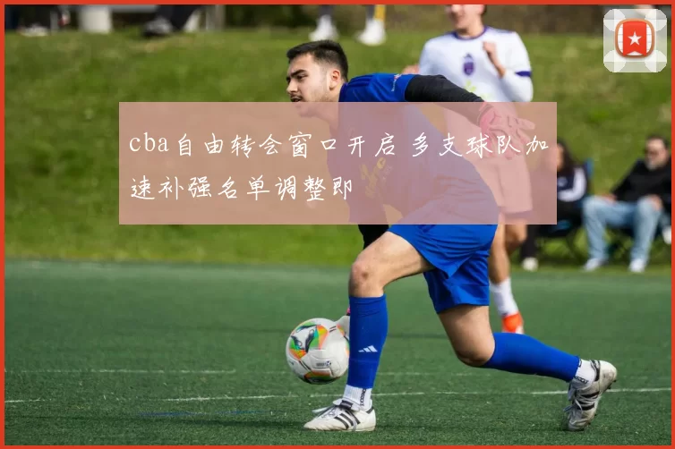 cba自由转会窗口开启 多支球队加速补强名单调整即