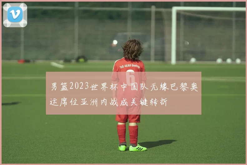 男篮2023世界杯中国队无缘巴黎奥运席位亚洲内战成关键转折
