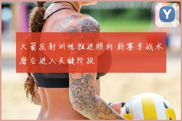 火箭发射训练推进顺利 新赛季战术磨合进入关键阶段