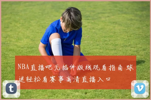 NBA直播吧无插件版线观看指南 球迷轻松看赛事高清直播入口