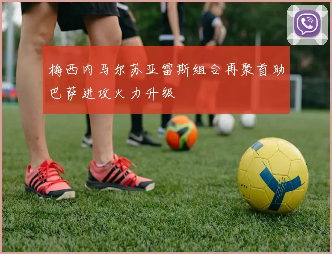 梅西内马尔苏亚雷斯组合再聚首助巴萨进攻火力升级