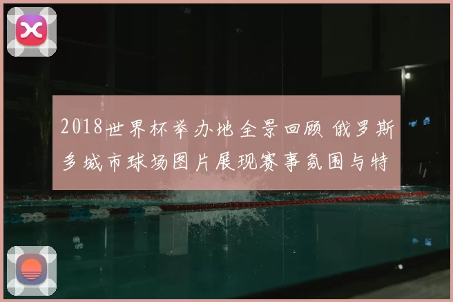 2018世界杯举办地全景回顾 俄罗斯多城市球场图片展现赛事氛围与特色
