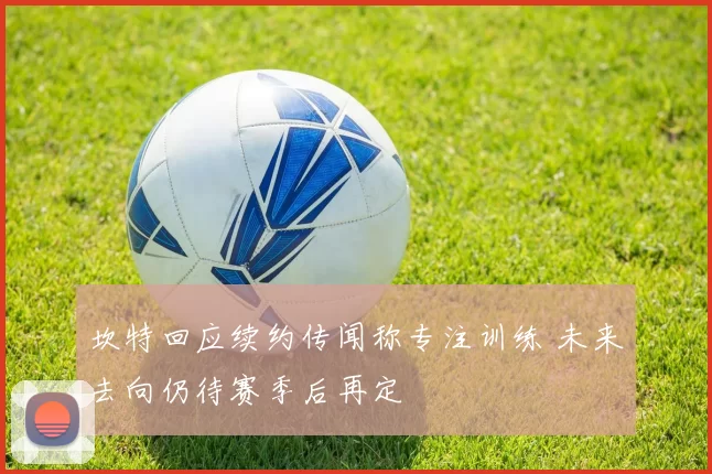 坎特回应续约传闻称专注训练 未来去向仍待赛季后再定