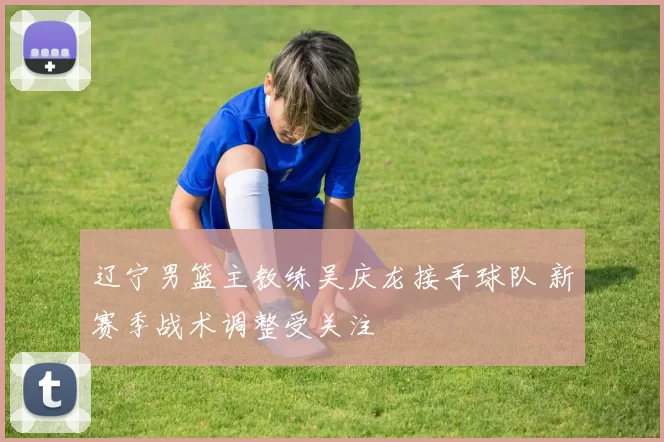 辽宁男篮主教练吴庆龙接手球队 新赛季战术调整受关注