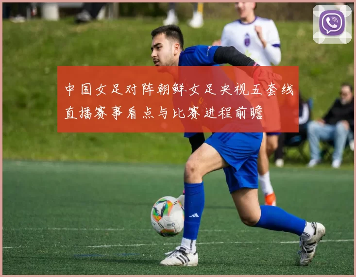 中国女足对阵朝鲜女足央视五套线直播赛事看点与比赛进程前瞻