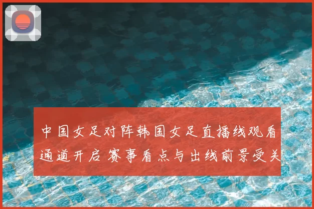 中国女足对阵韩国女足直播线观看通道开启 赛事看点与出线前景受关注