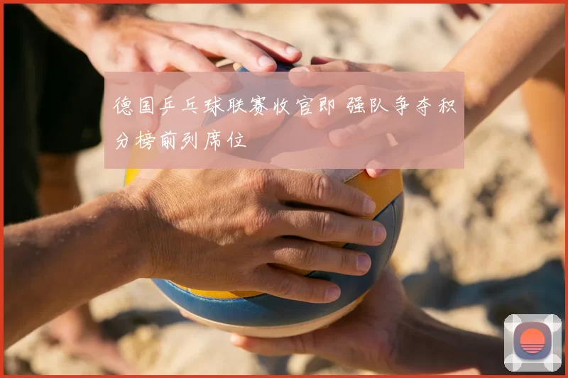 德国乒乓球联赛收官即 强队争夺积分榜前列席位