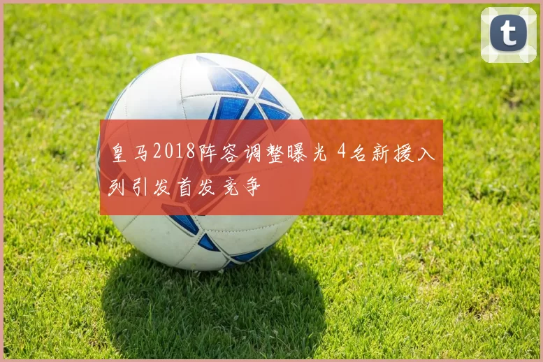 皇马2018阵容调整曝光 4名新援入列引发首发竞争