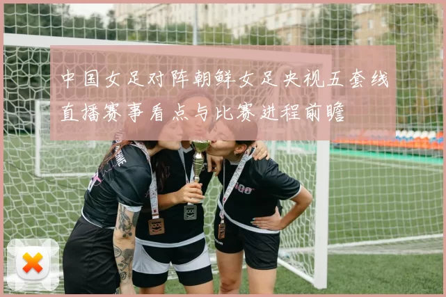 中国女足对阵朝鲜女足央视五套线直播赛事看点与比赛进程前瞻