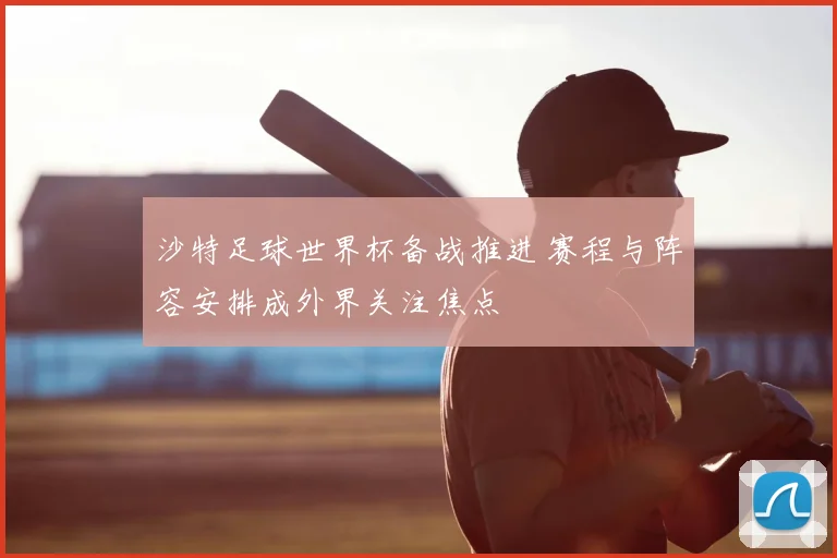 沙特足球世界杯备战推进 赛程与阵容安排成外界关注焦点