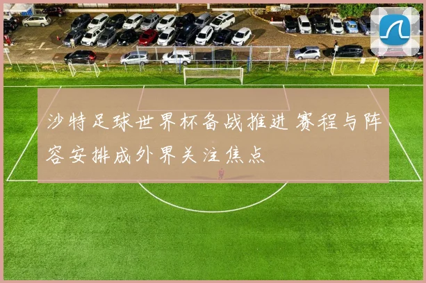 沙特足球世界杯备战推进 赛程与阵容安排成外界关注焦点