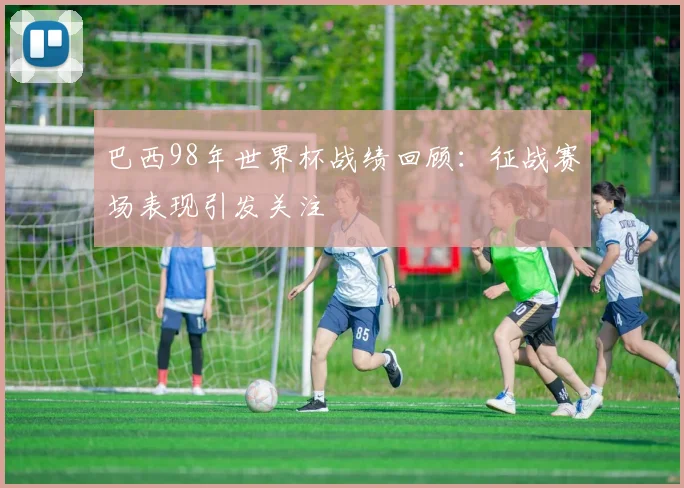 巴西98年世界杯战绩回顾:征战赛场表现引发关注