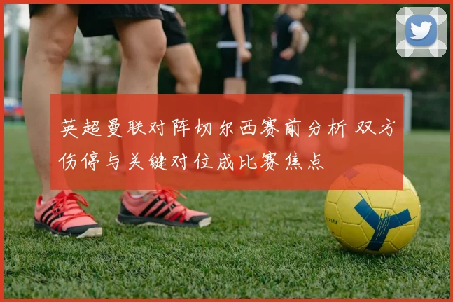 英超曼联对阵切尔西赛前分析 双方伤停与关键对位成比赛焦点