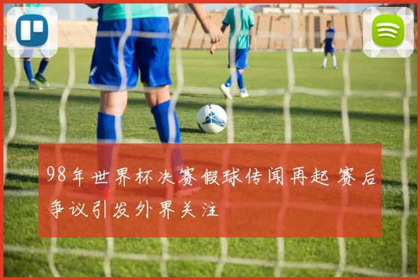 98年世界杯决赛假球传闻再起 赛后争议引发外界关注